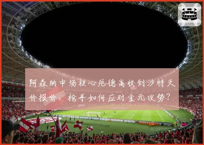 阿森纳中场核心厄德高收到沙特天价报价,枪手如何应对金元攻势?