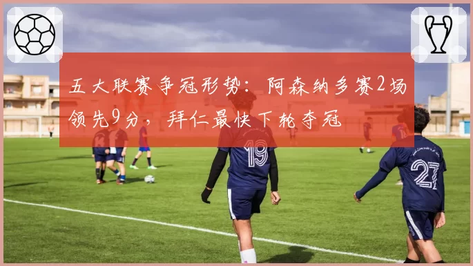 五大联赛争冠形势：阿森纳多赛2场领先9分，拜仁最快下轮夺冠