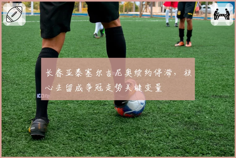 长春亚泰塞尔吉尼奥续约停滞，核心去留成争冠走势关键变量